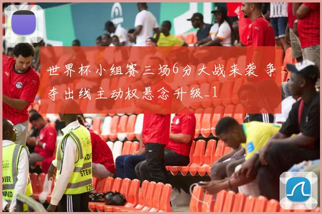世界杯小组赛三场6分大战来袭 争夺出线主动权悬念升级_1