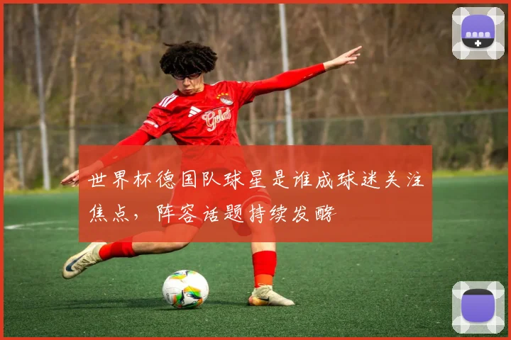 世界杯德国队球星是谁成球迷关注焦点,阵容话题持续发酵