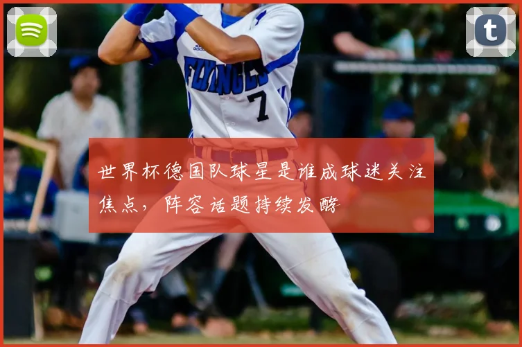 世界杯德国队球星是谁成球迷关注焦点,阵容话题持续发酵