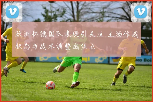 欧洲杯德国队表现引关注 主场作战状态与战术调整成焦点