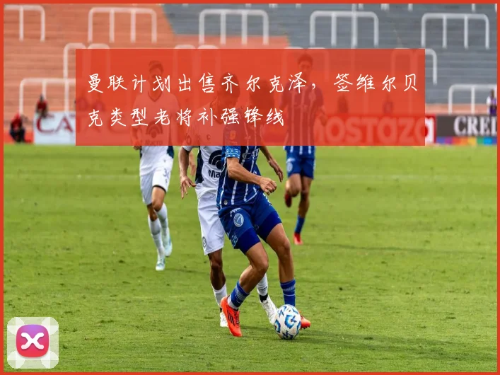 曼联计划出售齐尔克泽，签维尔贝克类型老将补强锋线