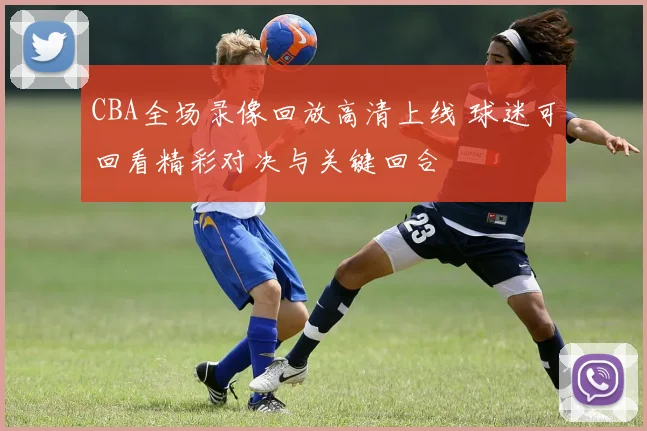 CBA全场录像回放高清上线 球迷可回看精彩对决与关键回合