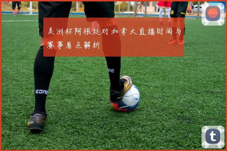 美洲杯阿根廷对加拿大直播时间与赛事看点解析