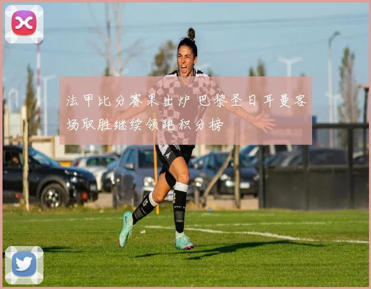 法甲比分赛果出炉 巴黎圣日耳曼客场取胜继续领跑积分榜