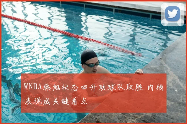 WNBA韩旭状态回升助球队取胜 内线表现成关键看点