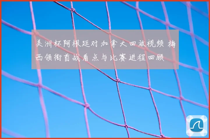 美洲杯阿根廷对加拿大回放视频 梅西领衔首战看点与比赛进程回顾