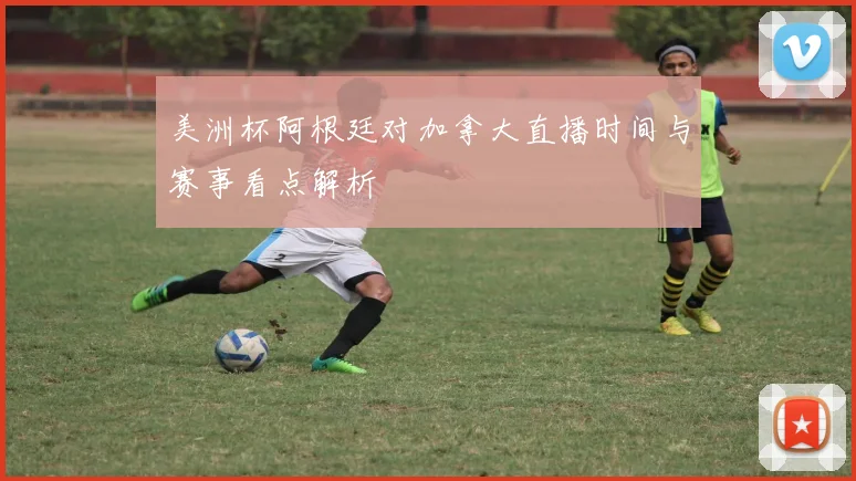 美洲杯阿根廷对加拿大直播时间与赛事看点解析