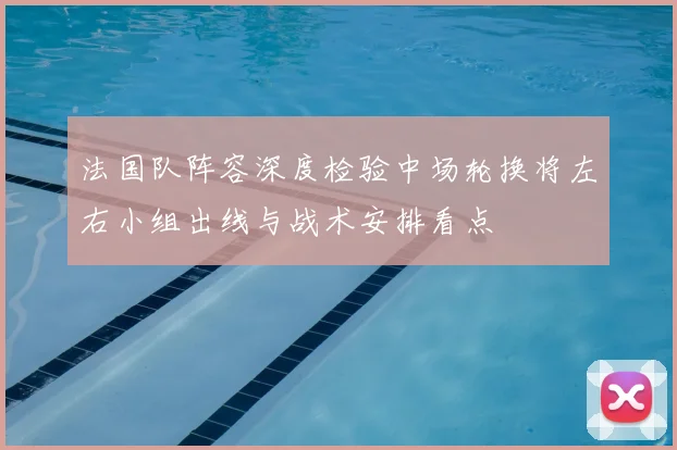 法国队阵容深度检验中场轮换将左右小组出线与战术安排看点