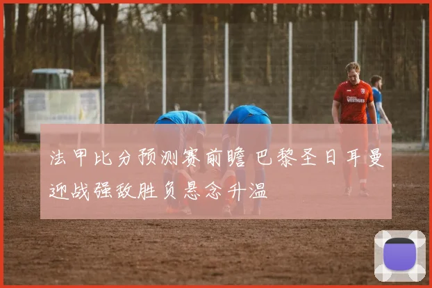 法甲比分预测赛前瞻 巴黎圣日耳曼迎战强敌胜负悬念升温