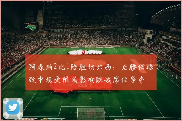 阿森纳2比1险胜切尔西，后腰伤退致中场受限或影响欧战席位争夺