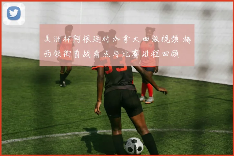 美洲杯阿根廷对加拿大回放视频 梅西领衔首战看点与比赛进程回顾