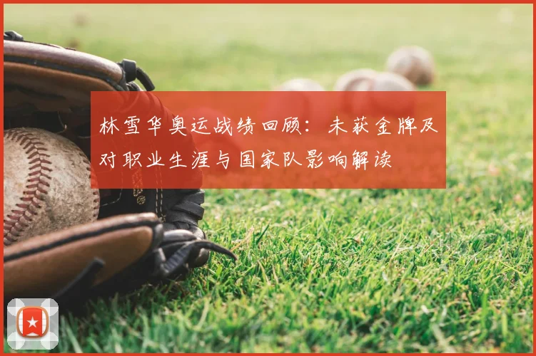 林雪华奥运战绩回顾：未获金牌及对职业生涯与国家队影响解读