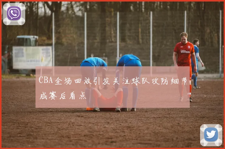 CBA全场回放引发关注球队攻防细节成赛后看点