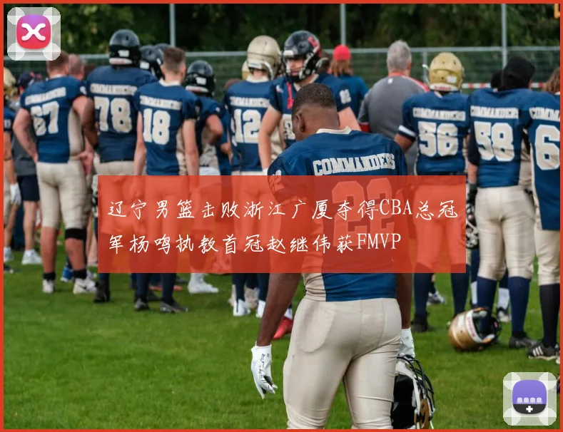 辽宁男篮击败浙江广厦夺得CBA总冠军杨鸣执教首冠赵继伟获FMVP