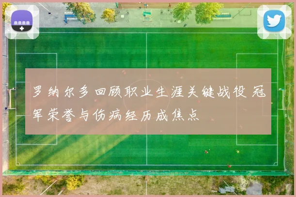 罗纳尔多回顾职业生涯关键战役 冠军荣誉与伤病经历成焦点