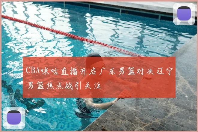 CBA咪咕直播开启广东男篮对决辽宁男篮焦点战引关注