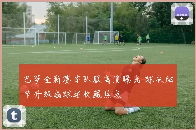 巴萨全新赛季队服高清曝光 球衣细节升级成球迷收藏焦点