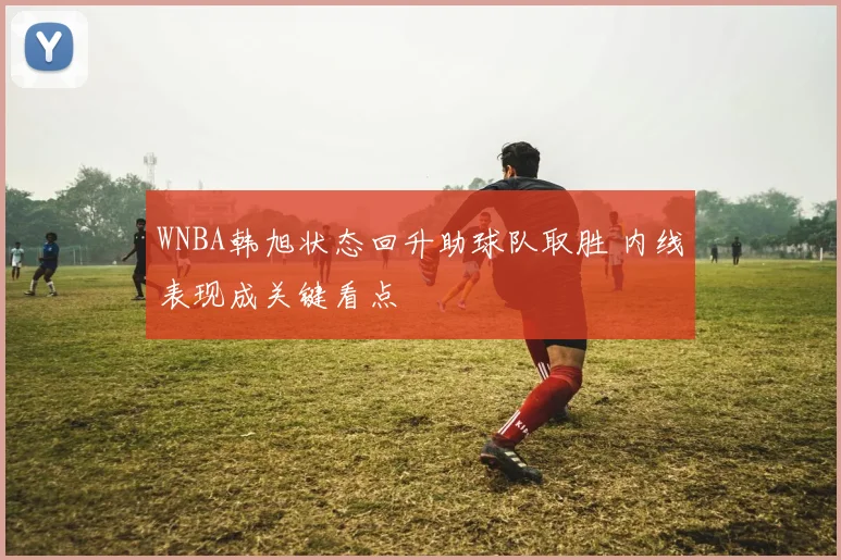WNBA韩旭状态回升助球队取胜 内线表现成关键看点