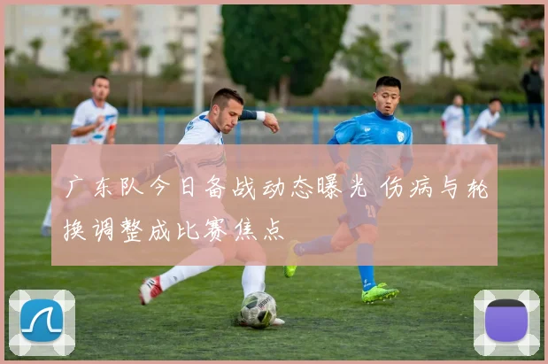 广东队今日备战动态曝光 伤病与轮换调整成比赛焦点