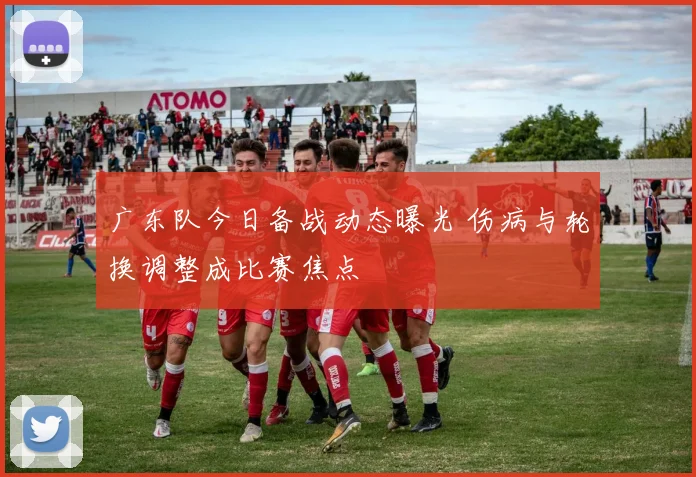广东队今日备战动态曝光 伤病与轮换调整成比赛焦点