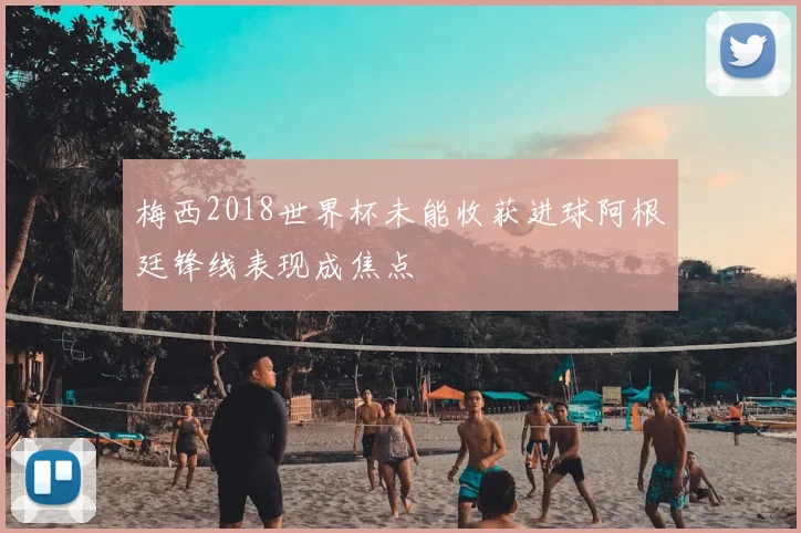 梅西2018世界杯未能收获进球阿根廷锋线表现成焦点