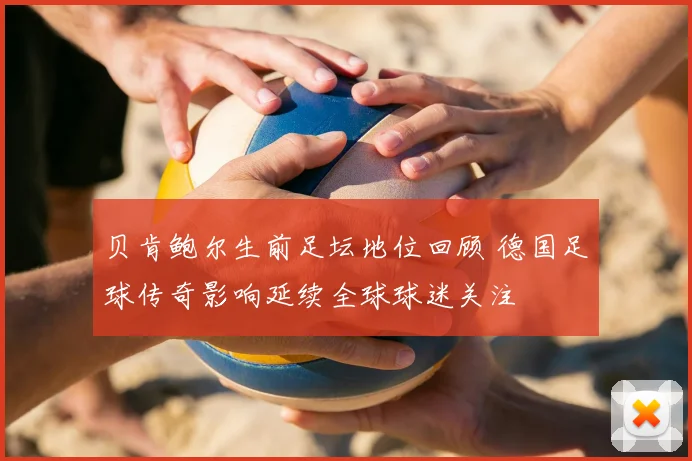 贝肯鲍尔生前足坛地位回顾 德国足球传奇影响延续全球球迷关注