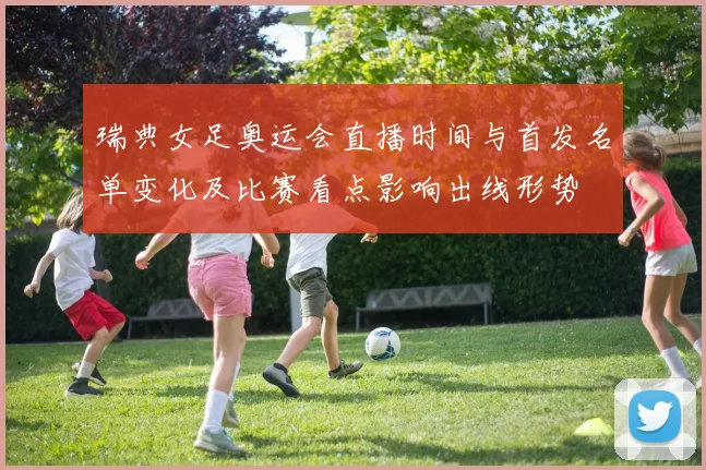 瑞典女足奥运会直播时间与首发名单变化及比赛看点影响出线形势