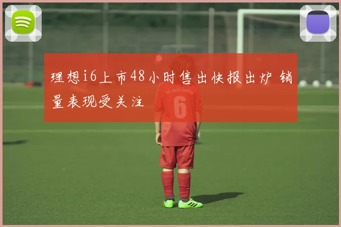 理想i6上市48小时售出快报出炉 销量表现受关注