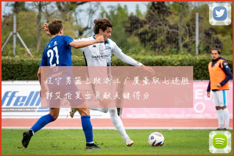 辽宁男篮击败浙江广厦豪取七连胜郭艾伦复出贡献关键得分