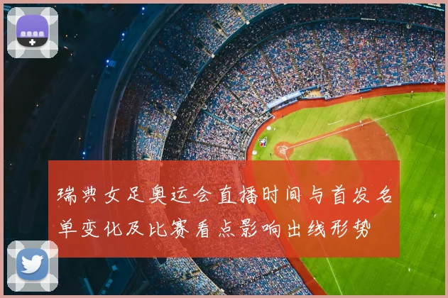 瑞典女足奥运会直播时间与首发名单变化及比赛看点影响出线形势