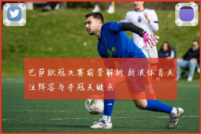 巴萨欧冠决赛前景解析 新浪体育关注阵容与夺冠关键点