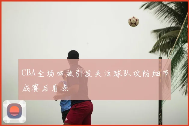 CBA全场回放引发关注球队攻防细节成赛后看点